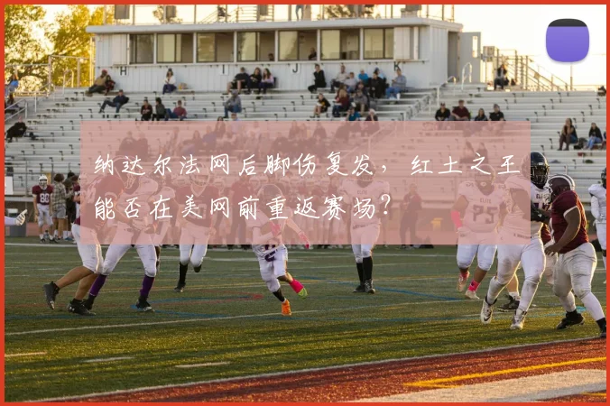 纳达尔法网后脚伤复发，红土之王能否在美网前重返赛场？