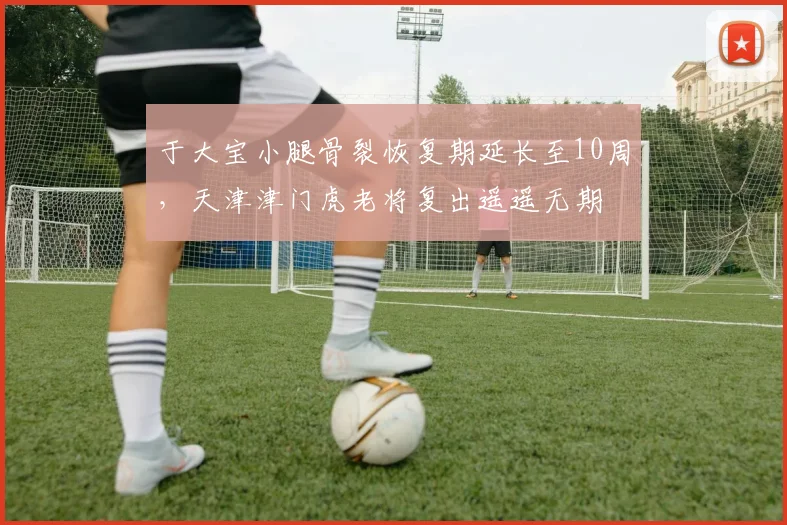 于大宝小腿骨裂恢复期延长至10周，天津津门虎老将复出遥遥无期