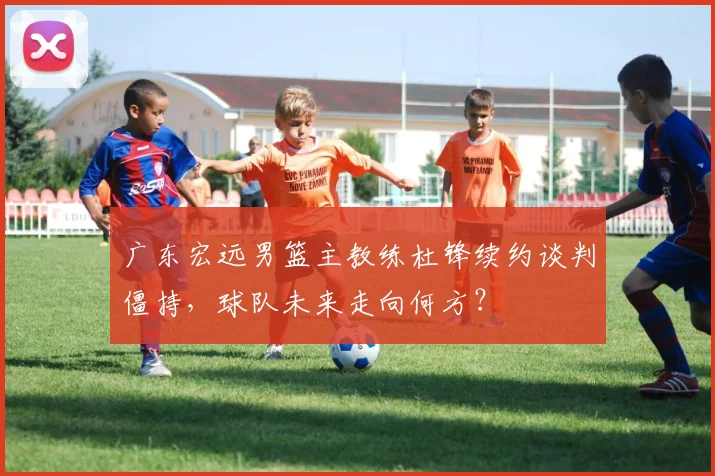 广东宏远男篮主教练杜锋续约谈判僵持，球队未来走向何方？
