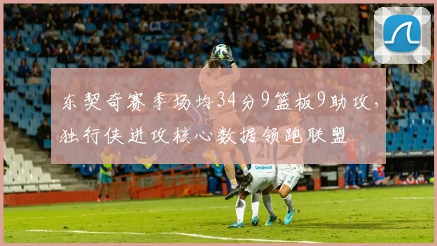 东契奇赛季场均34分9篮板9助攻，独行侠进攻核心数据领跑联盟