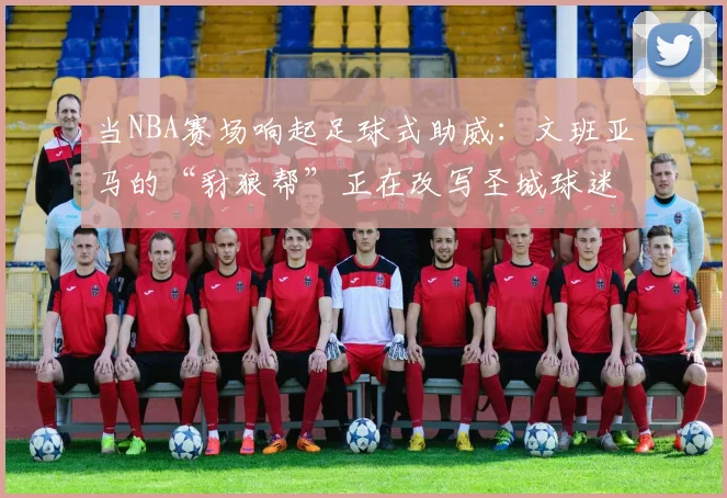 当NBA赛场响起足球式助威：文班亚马的“豺狼帮”正在改写圣城球迷文化