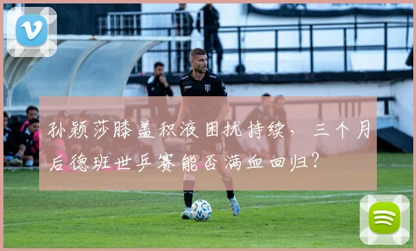 孙颖莎膝盖积液困扰持续，三个月后德班世乒赛能否满血回归？