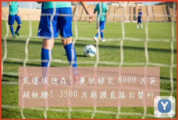 完爆埃德森！曼联锁定 8000 万英超铁腰！3500 万新援直接打替补