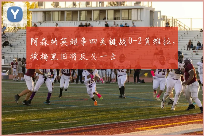 阿森纳英超争四关键战0-2负维拉，埃梅里旧将反戈一击
