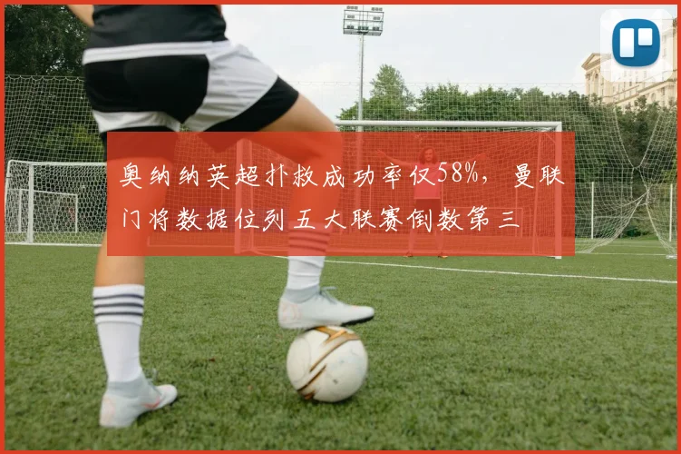 奥纳纳英超扑救成功率仅58%，曼联门将数据位列五大联赛倒数第三