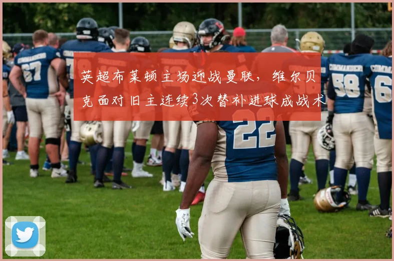 英超布莱顿主场迎战曼联，维尔贝克面对旧主连续3次替补进球成战术变数