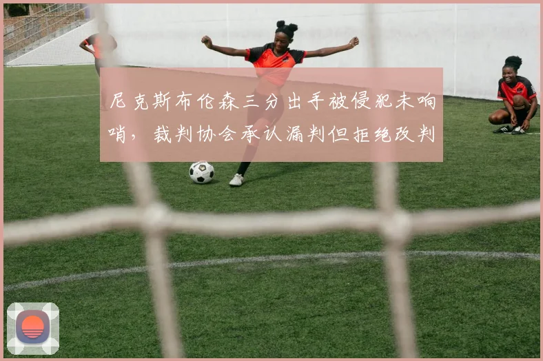 尼克斯布伦森三分出手被侵犯未响哨，裁判协会承认漏判但拒绝改判